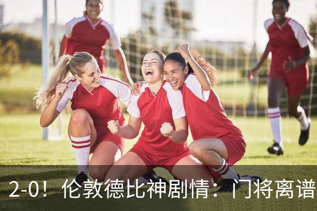 2-0！伦敦德比神剧情：门将离谱乌龙 8.4亿豪门客场爆冷逃离降级区